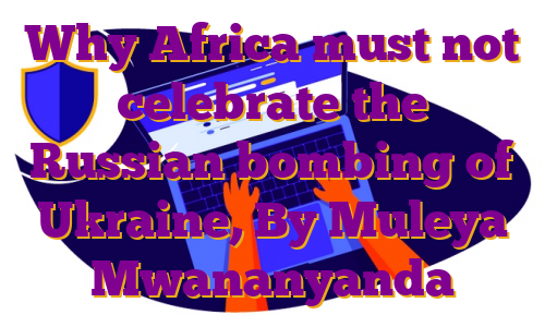Why Africa must not celebrate the Russian bombing of Ukraine, By Muleya Mwananyanda